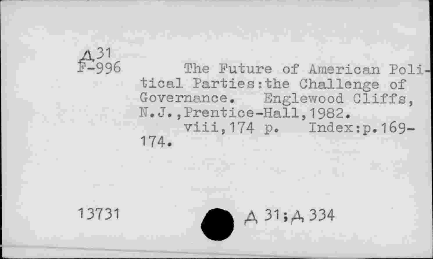 ﻿The Future of American Poli tical Parties:the Challenge of Governance. Englewood Cliffs, N.J.,Prentice-Hall,1982.
viii,174 p. Index:p.l69-174.
13731
A 31;A 334